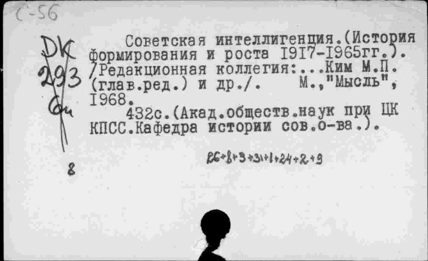 ﻿Советская интеллигенция.(История формирования и роста 1917-1965гг.). /Редакционная коллегия:...Ким М.П. (глав.ред.) и др./.	М.,"Мысль",
1968.
432с.(Акад.обществ.наук при ЦК КПСС.Кафедра истории сов.о-ва.).
